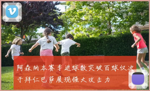 阿森纳本赛季进球数突破百球仅次于拜仁巴萨展现强大攻击力