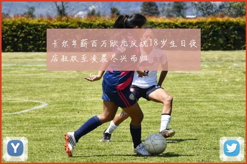 卡尔年薪百万欧元庆祝18岁生日夜店狂欢至凌晨尽兴而归