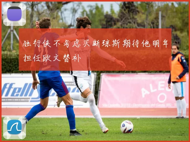 独行侠不考虑买断琼斯期待他明年担任欧文替补