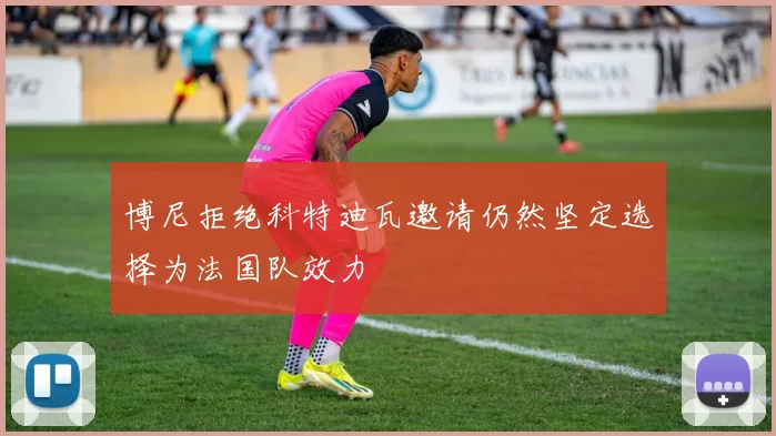 博尼拒绝科特迪瓦邀请仍然坚定选择为法国队效力
