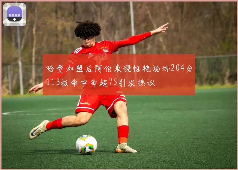 哈登加盟后阿伦表现惊艳场均204分113板命中率超75引发热议