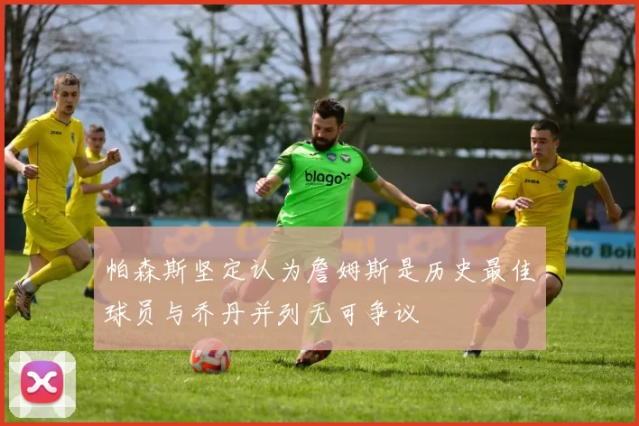 帕森斯坚定认为詹姆斯是历史最佳球员与乔丹并列无可争议