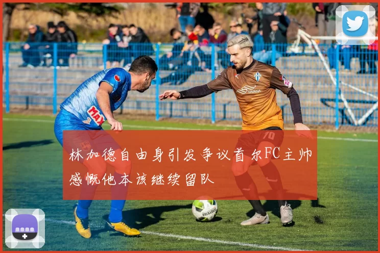 林加德自由身引发争议首尔FC主帅感慨他本该继续留队
