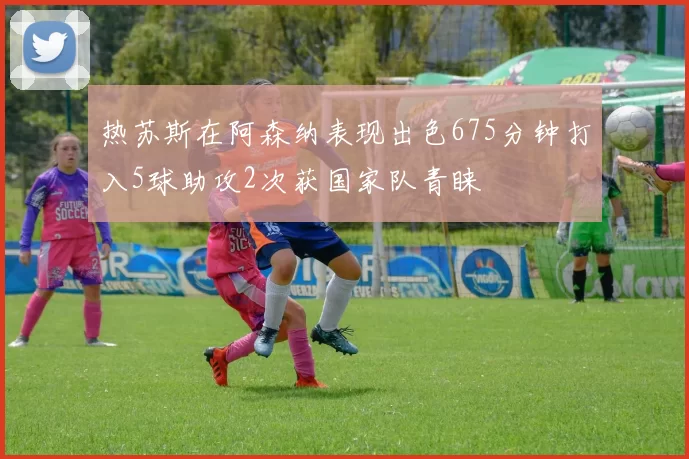 热苏斯在阿森纳表现出色675分钟打入5球助攻2次获国家队青睐