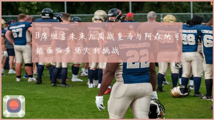 B席坦言未来几周战皇马与阿森纳可能面临多场失利挑战
