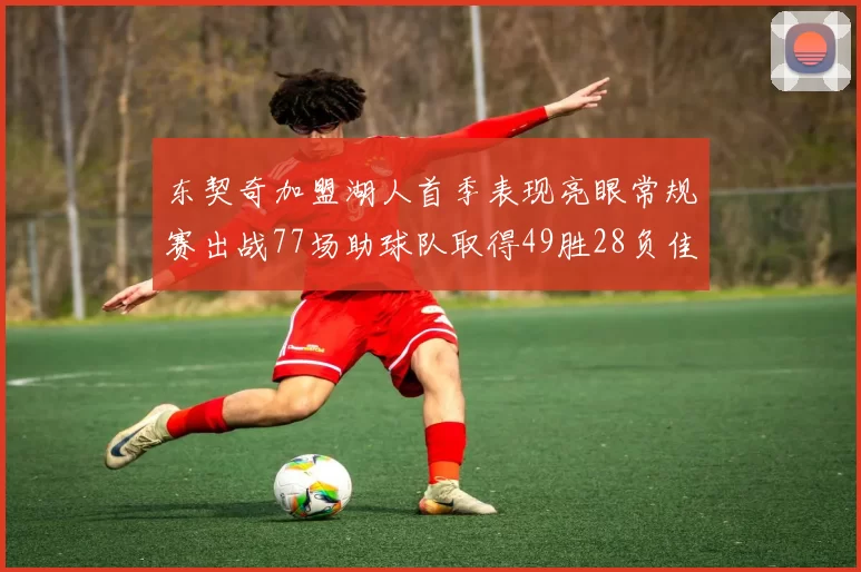 东契奇加盟湖人首季表现亮眼常规赛出战77场助球队取得49胜28负佳绩