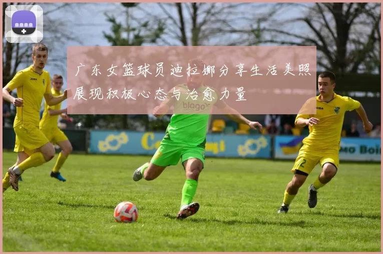 广东女篮球员迪拉娜分享生活美照展现积极心态与治愈力量