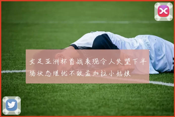 女足亚洲杯首战表现令人失望下半场状态堪忧不敌孟加拉小姑娘