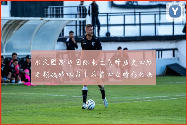 尤文图斯与国际米兰交锋历史回顾近期战绩略占上风首回合精彩对决回顾