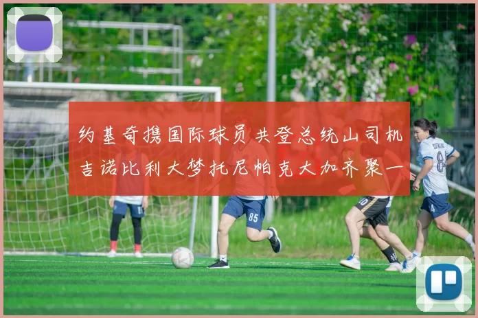 约基奇携国际球员共登总统山司机吉诺比利大梦托尼帕克大加齐聚一堂