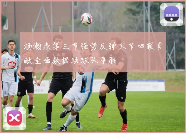 杨瀚森第三节强势反弹末节回暖贡献全面数据助球队争胜