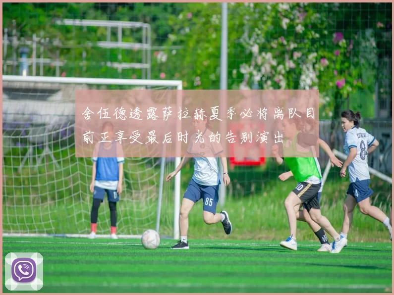 舍伍德透露萨拉赫夏季必将离队目前正享受最后时光的告别演出