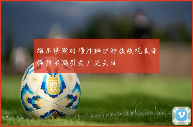 维尼修斯对穆帅辩护种族歧视表示强烈不满引发广泛关注
