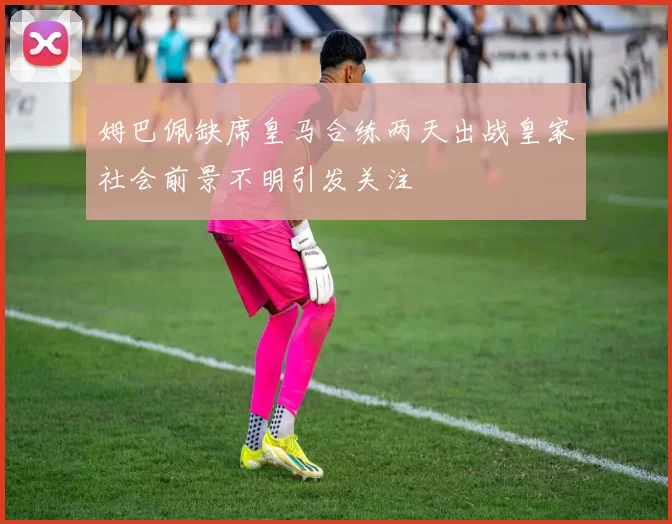 姆巴佩缺席皇马合练两天出战皇家社会前景不明引发关注