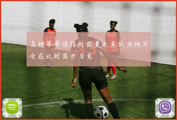 乌姆蒂蒂谈格列兹曼未来认为他不会在此时离开马竞