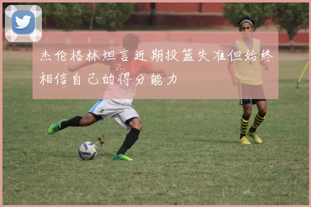 杰伦格林坦言近期投篮失准但始终相信自己的得分能力