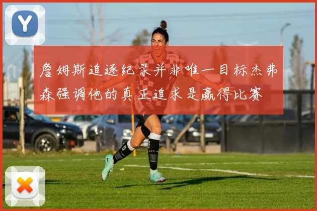 詹姆斯追逐纪录并非唯一目标杰弗森强调他的真正追求是赢得比赛