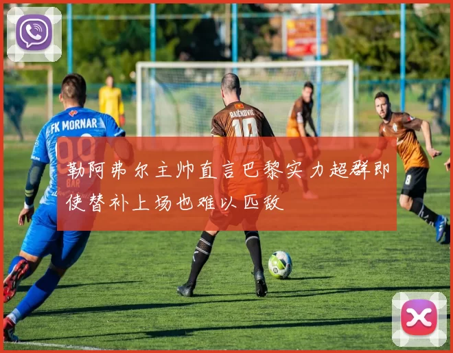 勒阿弗尔主帅直言巴黎实力超群即使替补上场也难以匹敌