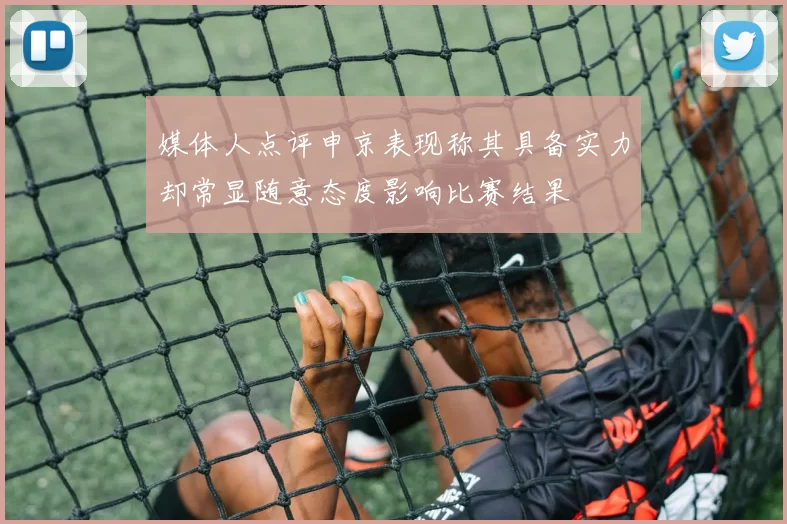 媒体人点评申京表现称其具备实力却常显随意态度影响比赛结果