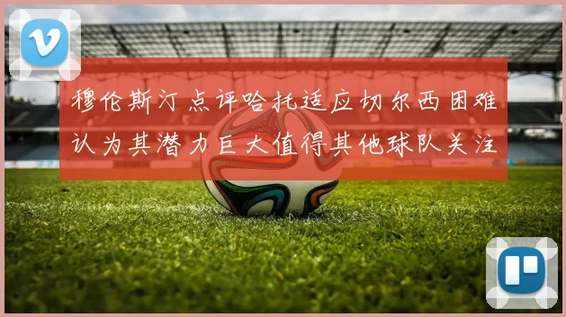 穆伦斯汀点评哈托适应切尔西困难认为其潜力巨大值得其他球队关注