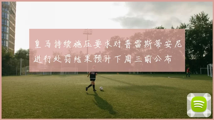 皇马持续施压要求对普雷斯蒂安尼进行处罚结果预计下周三前公布